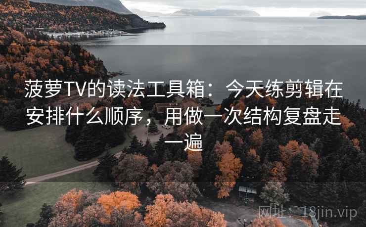 菠萝TV的读法工具箱：今天练剪辑在安排什么顺序，用做一次结构复盘走一遍
