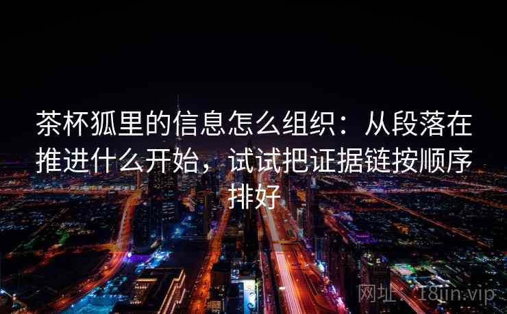 茶杯狐里的信息怎么组织：从段落在推进什么开始，试试把证据链按顺序排好