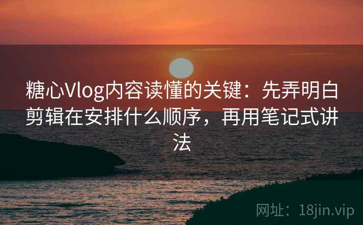 糖心Vlog内容读懂的关键：先弄明白剪辑在安排什么顺序，再用笔记式讲法
