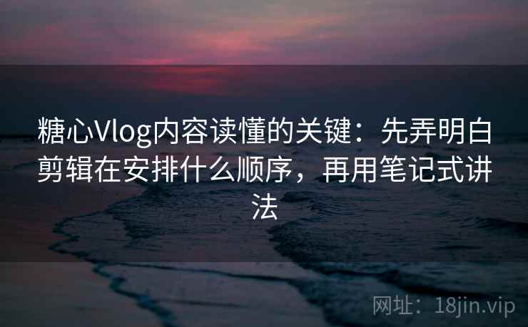 糖心Vlog内容读懂的关键：先弄明白剪辑在安排什么顺序，再用笔记式讲法