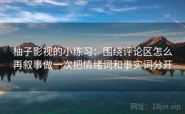 柚子影视的小练习：围绕评论区怎么再叙事做一次把情绪词和事实词分开