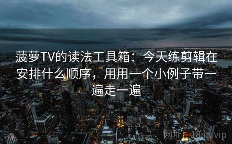 菠萝TV的读法工具箱：今天练剪辑在安排什么顺序，用用一个小例子带一遍走一遍