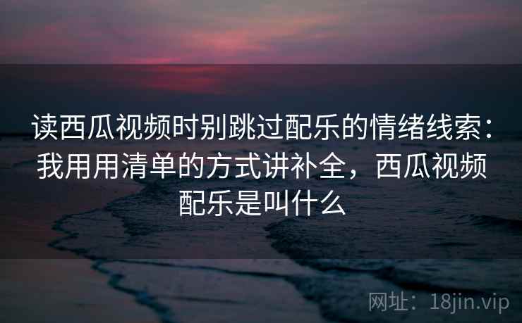 读西瓜视频时别跳过配乐的情绪线索:我用用清单的方式讲补全,西瓜视频配乐是叫什么 读西瓜视频时别跳过配乐的情绪线索:我用用清单的方式讲补全,西瓜视频配乐是叫什么