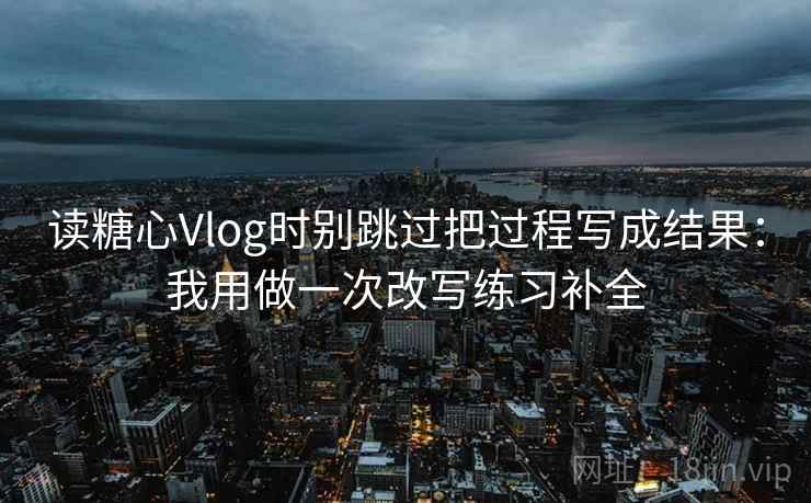 读糖心Vlog时别跳过把过程写成结果：我用做一次改写练习补全